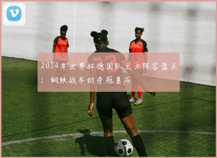 2014年世界杯德国队主力阵容盘点：钢铁战车的夺冠基石