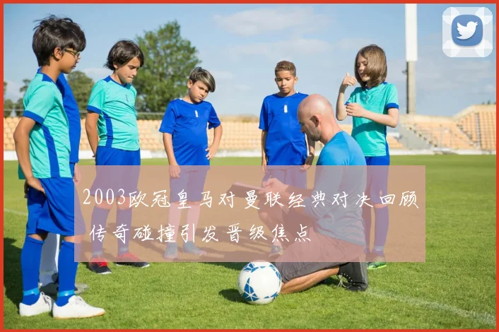 2003欧冠皇马对曼联经典对决回顾 传奇碰撞引发晋级焦点