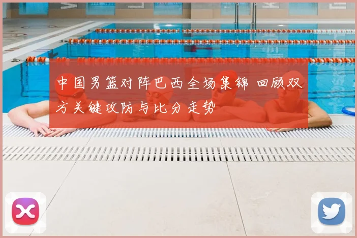 中国男篮对阵巴西全场集锦 回顾双方关键攻防与比分走势