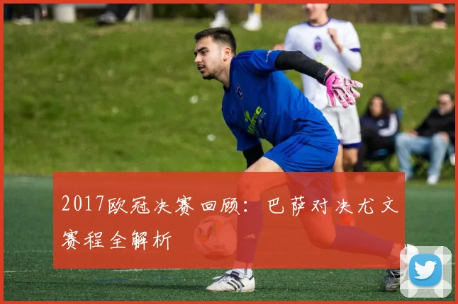 2017欧冠决赛回顾：巴萨对决尤文赛程全解析