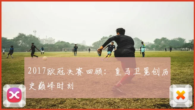 2017欧冠决赛回顾：皇马卫冕创历史巅峰时刻