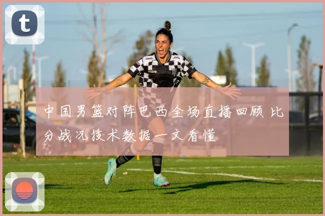 中国男篮对阵巴西全场直播回顾 比分战况技术数据一文看懂