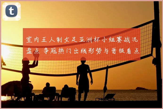 室内五人制女足亚洲杯小组赛战况盘点 争冠热门出线形势与晋级看点