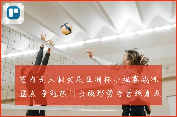 室内五人制女足亚洲杯小组赛战况盘点 争冠热门出线形势与晋级看点