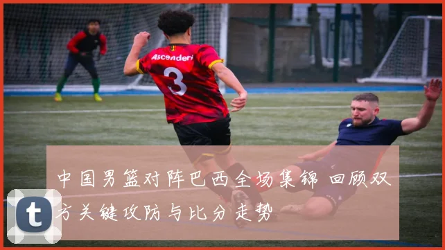 中国男篮对阵巴西全场集锦 回顾双方关键攻防与比分走势