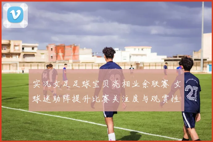 实况女足足球宝贝亮相业余联赛 女球迷助阵提升比赛关注度与观赏性