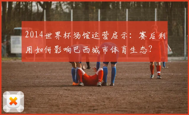 2014世界杯场馆运营启示：赛后利用如何影响巴西城市体育生态？